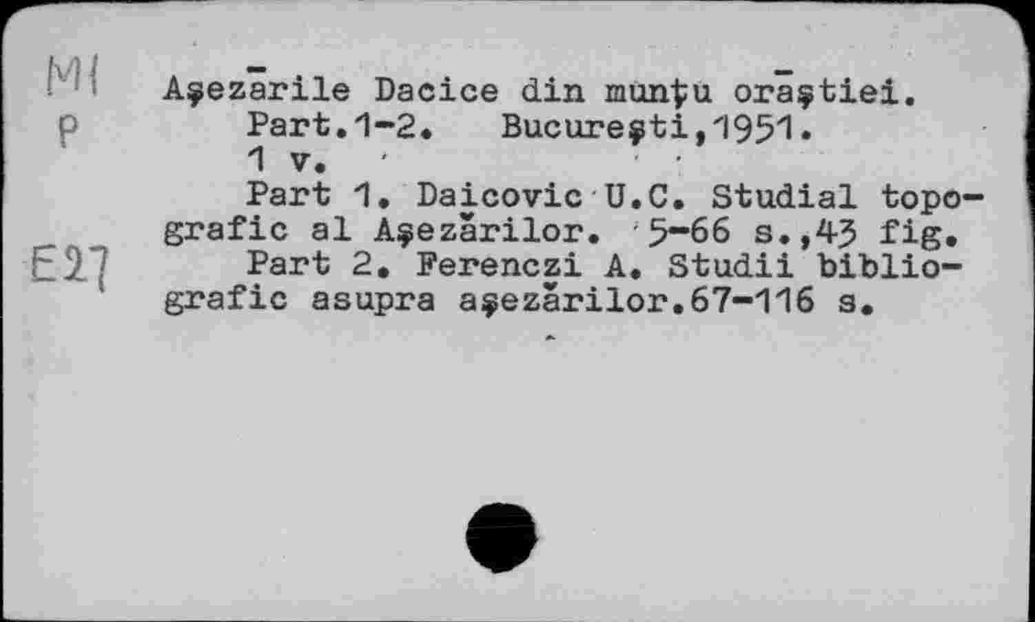 ﻿Ml P
E2.]
Açezarile Dacice din mun^u oraçtiei.
Part.1-2. Bucure$ti,1951.
1 V.
Part 1. Daicovic U.C. Studial topo-grafic al A$ezârilor. ; 5-66 s.,45 fig.
Part 2. Ferenczi A. Studii biblio-grafic asupra açezârilor.67-116 a.